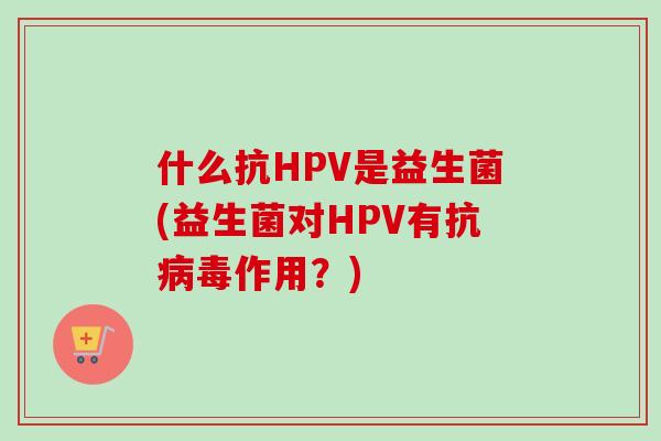 什么抗HPV是益生菌(益生菌对HPV有抗病毒作用？)