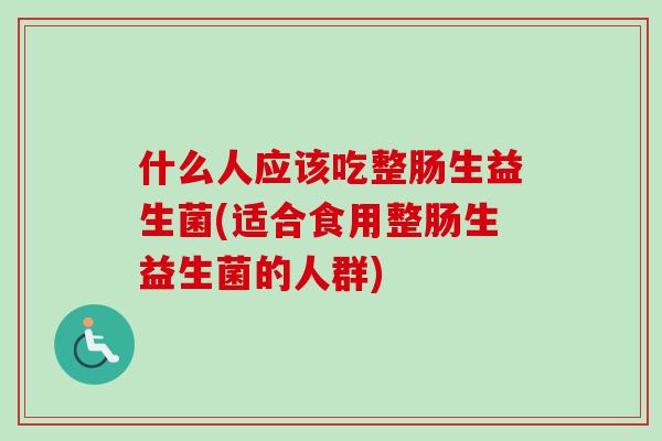 什么人应该吃整肠生益生菌(适合食用整肠生益生菌的人群) 什么人应该吃整肠生益生菌(适合食用整肠生益生菌的人群)