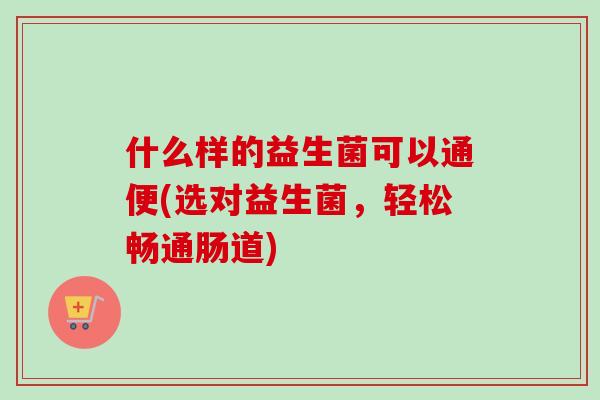 什么样的益生菌可以通便(选对益生菌,轻松畅通肠道) 什么样的益生菌可以通便(选对益生菌,轻松畅通肠道)