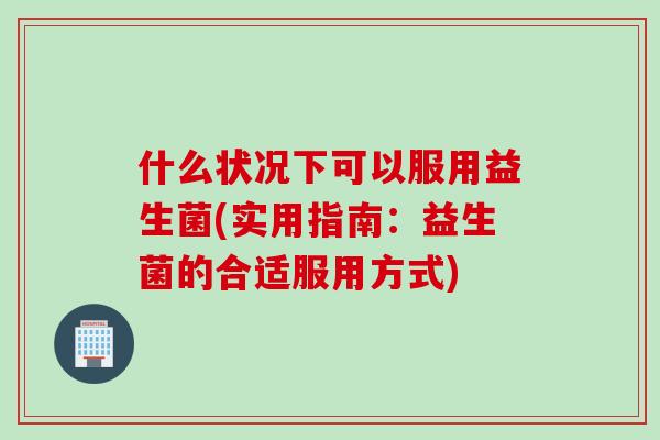 什么状况下可以服用益生菌(实用指南:益生菌的合适服用方式) 什么状况下可以服用益生菌(实用指南:益生菌的合适服用方式)