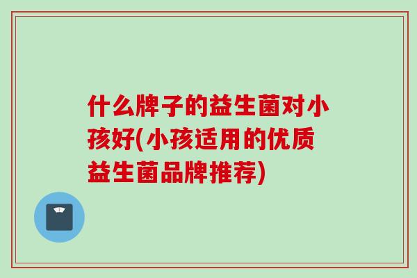 什么牌子的益生菌对小孩好(小孩适用的优质益生菌品牌推荐) 什么牌子的益生菌对小孩好(小孩适用的优质益生菌品牌推荐)