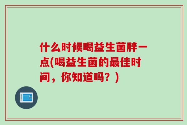 什么时候喝益生菌胖一点(喝益生菌的佳时间,你知道吗?) 什么时候喝益生菌胖一点(喝益生菌的佳时间,你知道吗?)