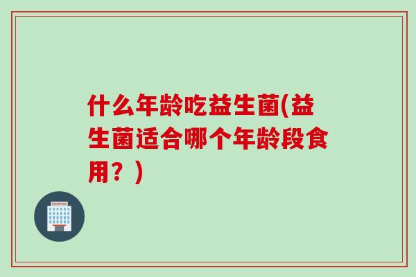 什么年龄吃益生菌(益生菌适合哪个年龄段食用？)