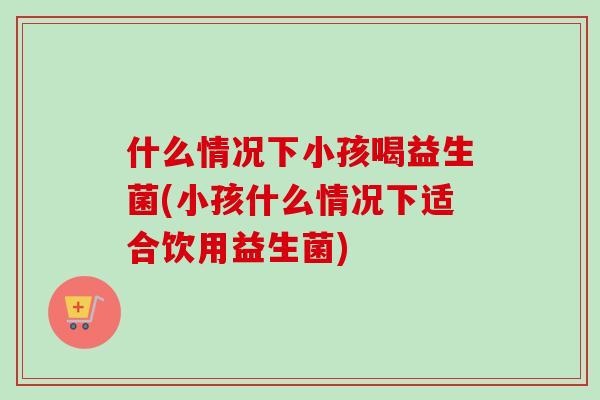 什么情况下小孩喝益生菌(小孩什么情况下适合饮用益生菌)