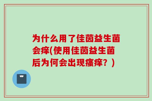 为什么用了佳茵益生菌会痒(使用佳茵益生菌后为何会出现?) 为什么用了佳茵益生菌会痒(使用佳茵益生菌后为何会出现?)