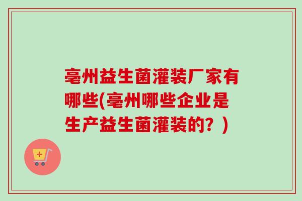 亳州益生菌灌装厂家有哪些(亳州哪些企业是生产益生菌灌装的?) 亳州益生菌灌装厂家有哪些(亳州哪些企业是生产益生菌灌装的?)
