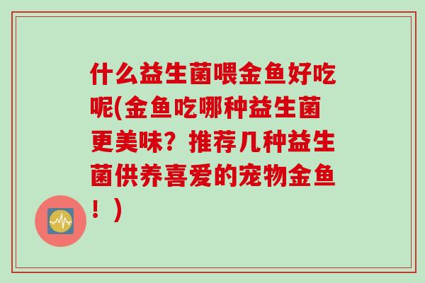 什么益生菌喂金鱼好吃呢(金鱼吃哪种益生菌更美味？推荐几种益生菌供养喜爱的宠物金鱼！)