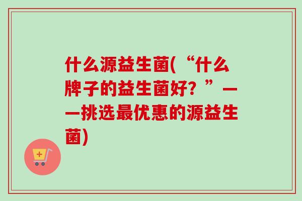 什么源益生菌(“什么牌子的益生菌好？”——挑选优惠的源益生菌)