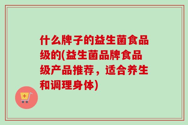 什么牌子的益生菌食品级的(益生菌品牌食品级产品推荐，适合养生和调理身体)