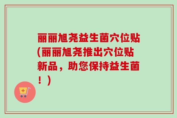 丽丽旭尧益生菌穴位贴(丽丽旭尧推出穴位贴新品，助您保持益生菌！)