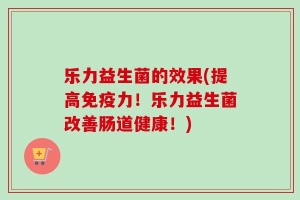 乐力益生菌的效果(提高力!乐力益生菌改善肠道健康!) 乐力益生菌的效果(提高力!乐力益生菌改善肠道健康!)
