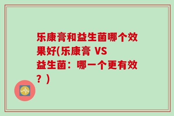 乐康膏和益生菌哪个效果好(乐康膏 VS 益生菌：哪一个更有效？)