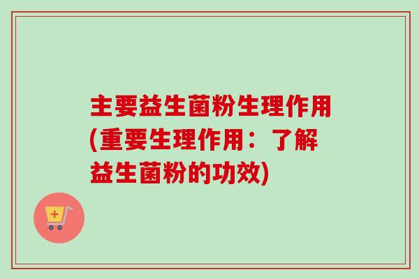 主要益生菌粉生理作用(重要生理作用：了解益生菌粉的功效)