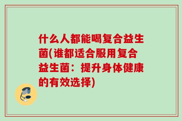 什么人都能喝复合益生菌(谁都适合服用复合益生菌:提升身体健康的有效选择) 什么人都能喝复合益生菌(谁都适合服用复合益生菌:提升身体健康的有效选择)