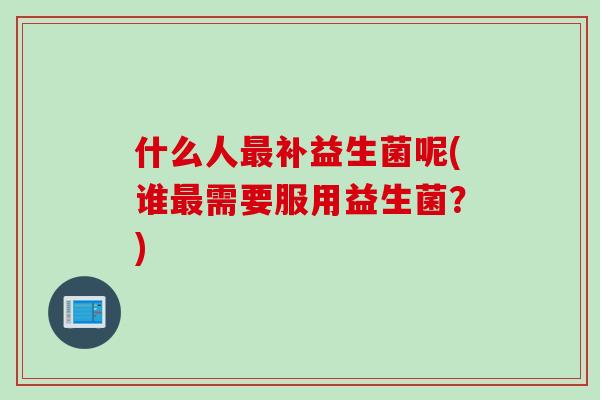 什么人补益生菌呢(谁需要服用益生菌?) 什么人补益生菌呢(谁需要服用益生菌?)
