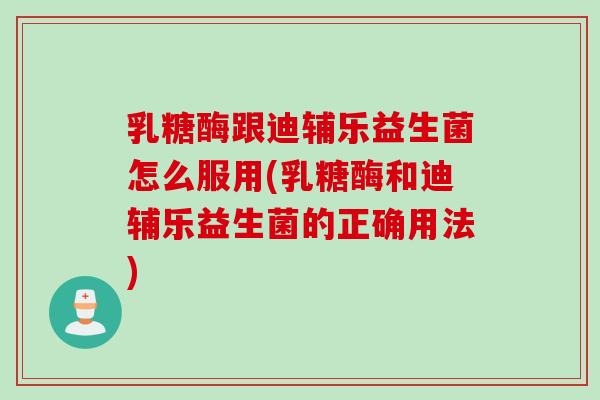 乳糖酶跟迪辅乐益生菌怎么服用(乳糖酶和迪辅乐益生菌的正确用法)