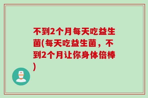 不到2个月每天吃益生菌(每天吃益生菌,不到2个月让你身体倍棒) 不到2个月每天吃益生菌(每天吃益生菌,不到2个月让你身体倍棒)