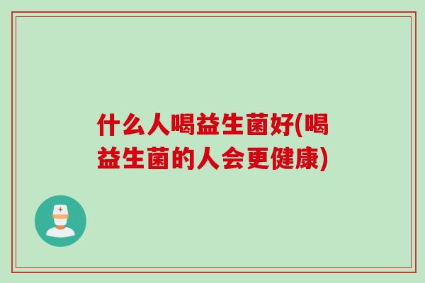 什么人喝益生菌好(喝益生菌的人会更健康) 什么人喝益生菌好(喝益生菌的人会更健康)