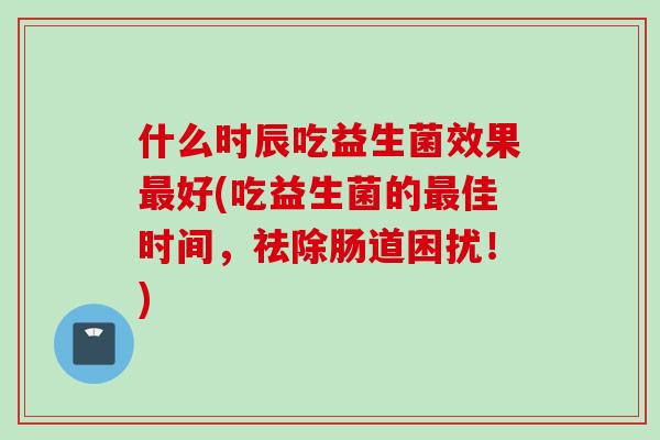 什么时辰吃益生菌效果好(吃益生菌的佳时间,祛除肠道困扰!) 什么时辰吃益生菌效果好(吃益生菌的佳时间,祛除肠道困扰!)