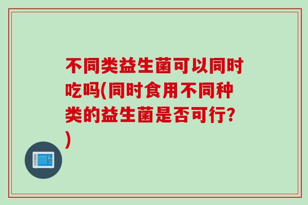 不同类益生菌可以同时吃吗(同时食用不同种类的益生菌是否可行?) 不同类益生菌可以同时吃吗(同时食用不同种类的益生菌是否可行?)