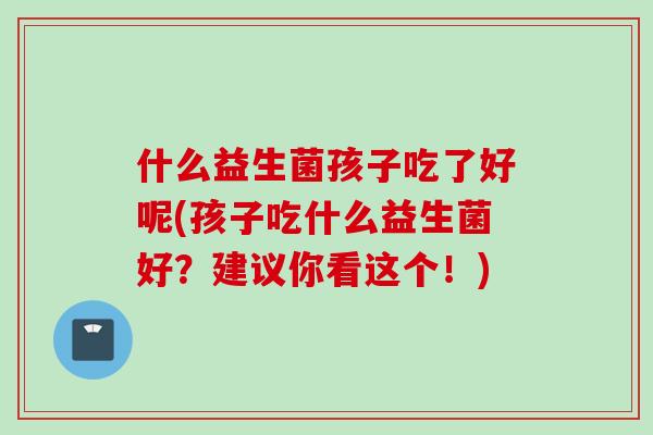 什么益生菌孩子吃了好呢(孩子吃什么益生菌好？建议你看这个！)