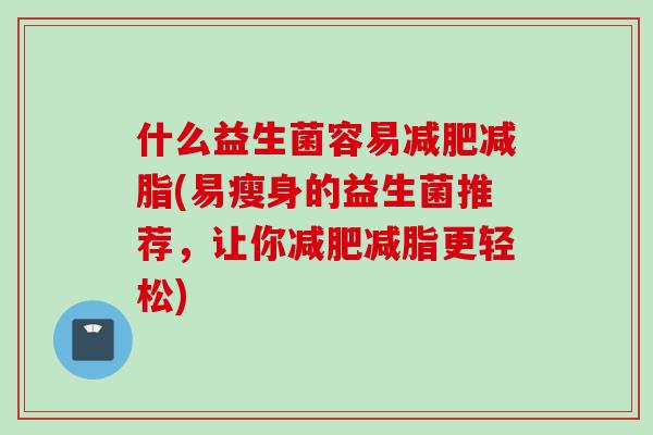 什么益生菌容易减脂(易瘦身的益生菌推荐,让你减脂更轻松) 什么益生菌容易减脂(易瘦身的益生菌推荐,让你减脂更轻松)