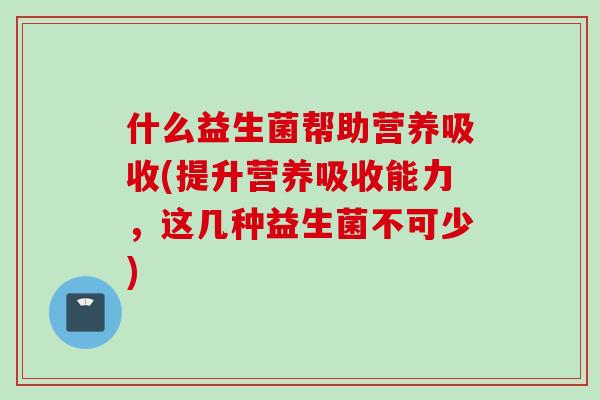 什么益生菌帮助营养吸收(提升营养吸收能力,这几种益生菌不可少) 什么益生菌帮助营养吸收(提升营养吸收能力,这几种益生菌不可少)