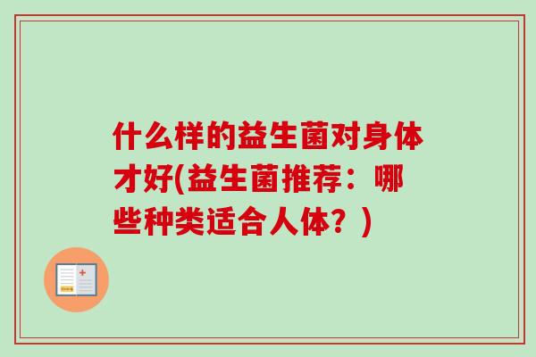 什么样的益生菌对身体才好(益生菌推荐:哪些种类适合人体?) 什么样的益生菌对身体才好(益生菌推荐:哪些种类适合人体?)