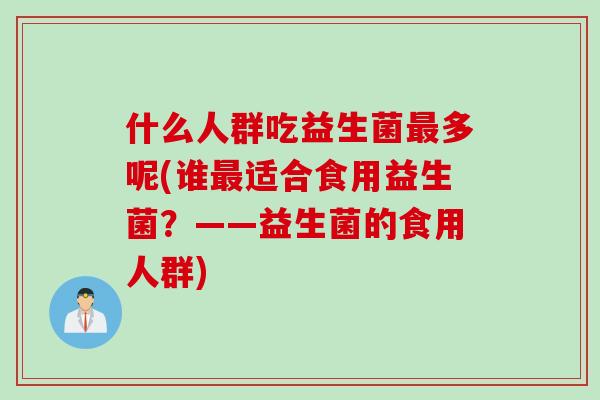 什么人群吃益生菌最多呢(谁最适合食用益生菌？——益生菌的食用人群)