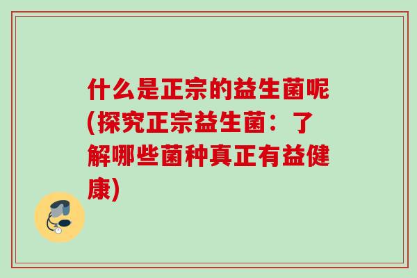 什么是正宗的益生菌呢(探究正宗益生菌：了解哪些菌种真正有益健康)
