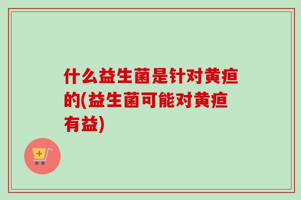 什么益生菌是针对黄疸的(益生菌可能对黄疸有益)