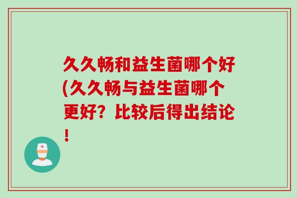 久久畅和益生菌哪个好(久久畅与益生菌哪个更好？比较后得出结论！