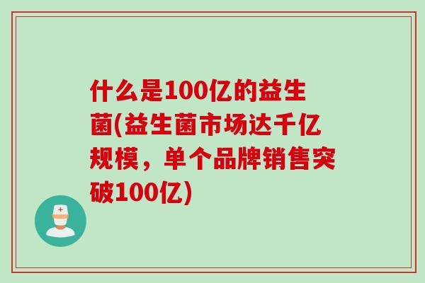什么是100亿的益生菌(益生菌市场达千亿规模，单个品牌销售突破100亿)