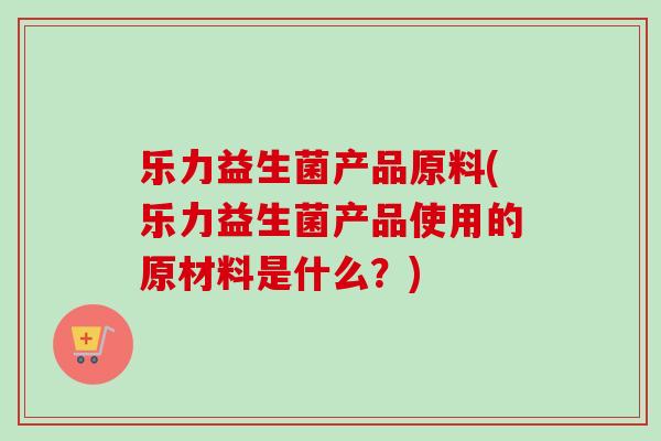 乐力益生菌产品原料(乐力益生菌产品使用的原材料是什么?) 乐力益生菌产品原料(乐力益生菌产品使用的原材料是什么?)