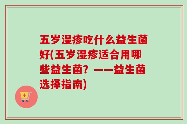 五岁吃什么益生菌好(五岁适合用哪些益生菌?——益生菌选择指南) 五岁吃什么益生菌好(五岁适合用哪些益生菌?——益生菌选择指南)