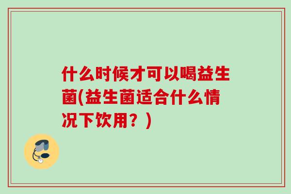 什么时候才可以喝益生菌(益生菌适合什么情况下饮用？)