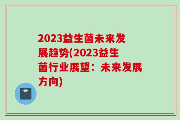 2023益生菌未来发展趋势(2023益生菌行业展望:未来发展方向) 2023益生菌未来发展趋势(2023益生菌行业展望:未来发展方向)