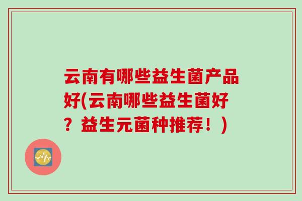 云南有哪些益生菌产品好(云南哪些益生菌好?益生元菌种推荐!) 云南有哪些益生菌产品好(云南哪些益生菌好?益生元菌种推荐!)