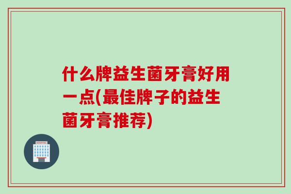什么牌益生菌牙膏好用一点(佳牌子的益生菌牙膏推荐) 什么牌益生菌牙膏好用一点(佳牌子的益生菌牙膏推荐)