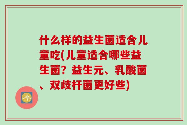什么样的益生菌适合儿童吃(儿童适合哪些益生菌？益生元、乳酸菌、双歧杆菌更好些)