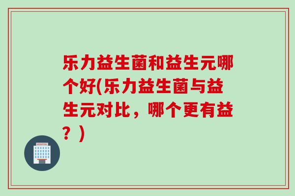乐力益生菌和益生元哪个好(乐力益生菌与益生元对比，哪个更有益？)