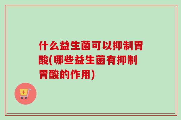 什么益生菌可以抑制胃酸(哪些益生菌有抑制胃酸的作用)