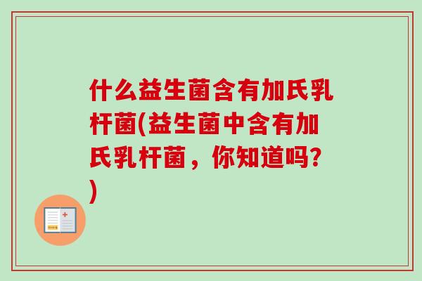 什么益生菌含有加氏乳杆菌(益生菌中含有加氏乳杆菌，你知道吗？)