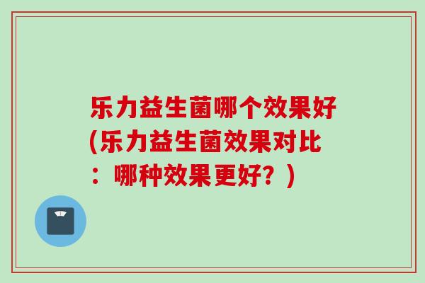乐力益生菌哪个效果好(乐力益生菌效果对比:哪种效果更好?) 乐力益生菌哪个效果好(乐力益生菌效果对比:哪种效果更好?)