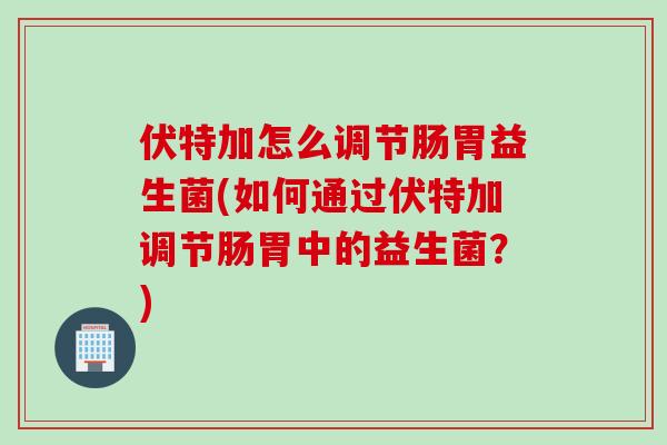 伏特加怎么调节肠胃益生菌(如何通过伏特加调节肠胃中的益生菌？)