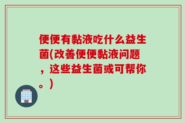便便有黏液吃什么益生菌(改善便便黏液问题，这些益生菌或可帮你。)