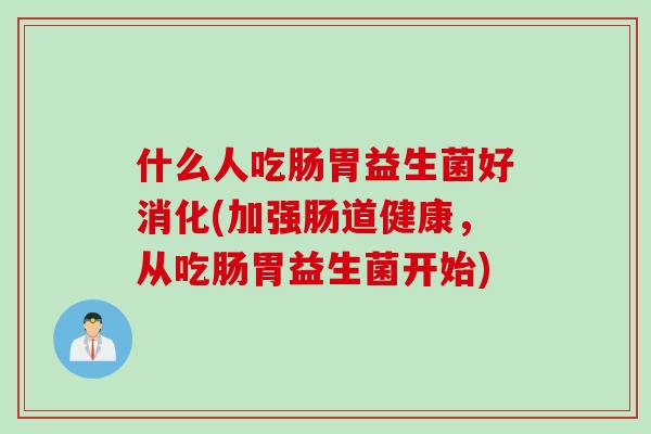 什么人吃肠胃益生菌好消化(加强肠道健康,从吃肠胃益生菌开始) 什么人吃肠胃益生菌好消化(加强肠道健康,从吃肠胃益生菌开始)