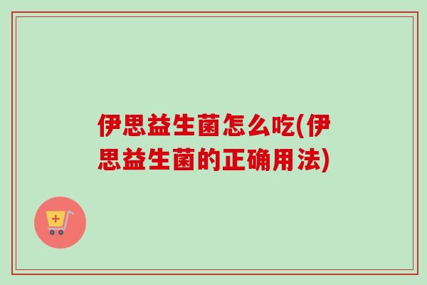 伊思益生菌怎么吃(伊思益生菌的正确用法) 伊思益生菌怎么吃(伊思益生菌的正确用法)