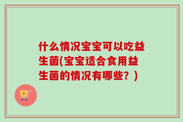 什么情况宝宝可以吃益生菌(宝宝适合食用益生菌的情况有哪些？)
