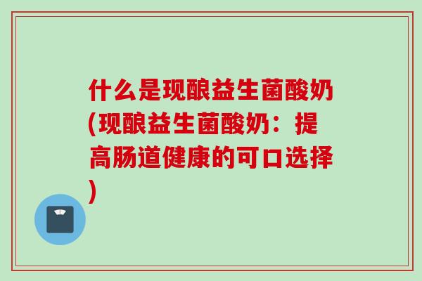 什么是现酿益生菌酸奶(现酿益生菌酸奶:提高肠道健康的可口选择) 什么是现酿益生菌酸奶(现酿益生菌酸奶:提高肠道健康的可口选择)
